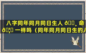 八字同年同月同日生人 🕸 命 🦁 一样吗（同年同月同日生的八字命运差别在哪里）